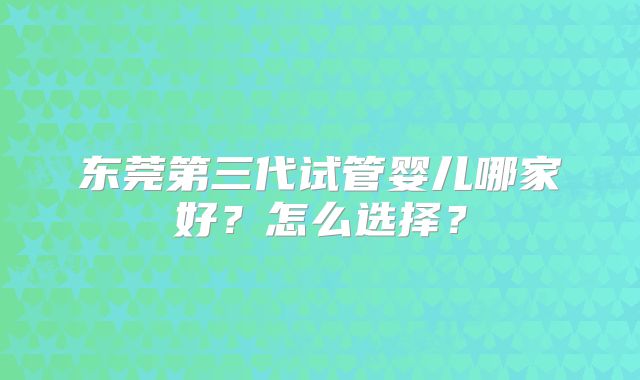 东莞第三代试管婴儿哪家好？怎么选择？