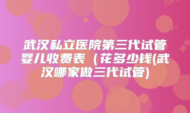 武汉私立医院第三代试管婴儿收费表（花多少钱(武汉哪家做三代试管)