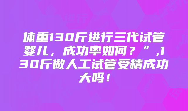 体重130斤进行三代试管婴儿，成功率如何？”,130斤做人工试管受精成功大吗！