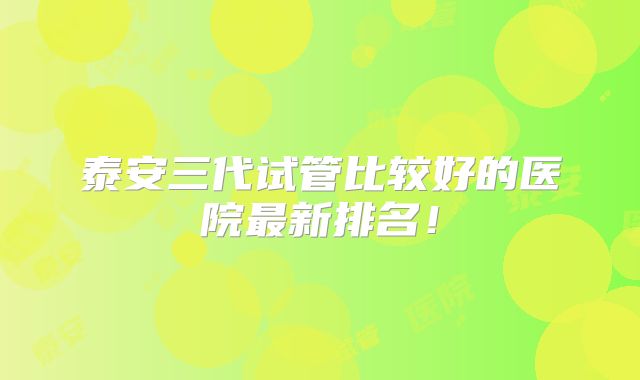 泰安三代试管比较好的医院最新排名!