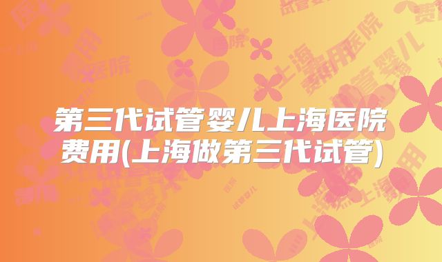 第三代试管婴儿上海医院费用(上海做第三代试管)