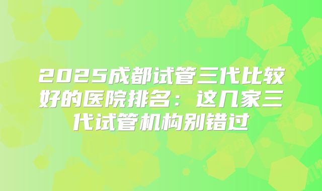 2025成都试管三代比较好的医院排名：这几家三代试管机构别错过