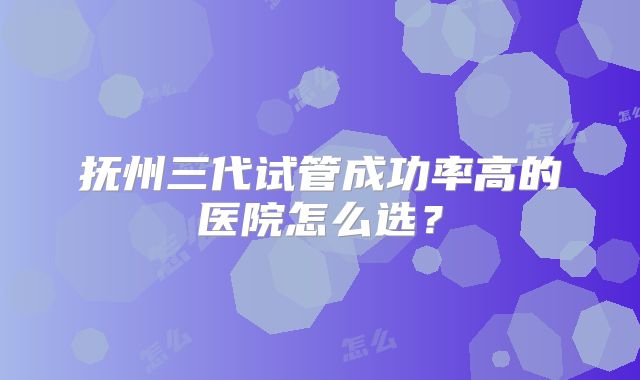 抚州三代试管成功率高的医院怎么选?