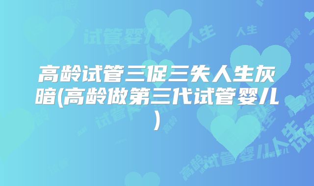 高龄试管三促三失人生灰暗(高龄做第三代试管婴儿)