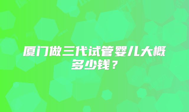 厦门做三代试管婴儿大概多少钱？