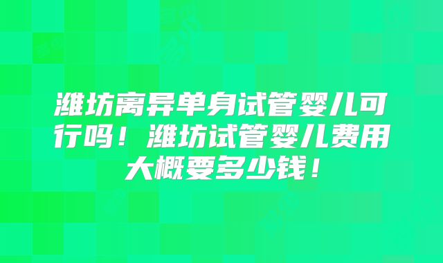潍坊离异单身试管婴儿可行吗！潍坊试管婴儿费用大概要多少钱！