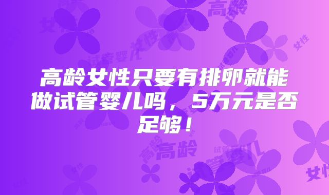 高龄女性只要有排卵就能做试管婴儿吗,5万元是否足够!