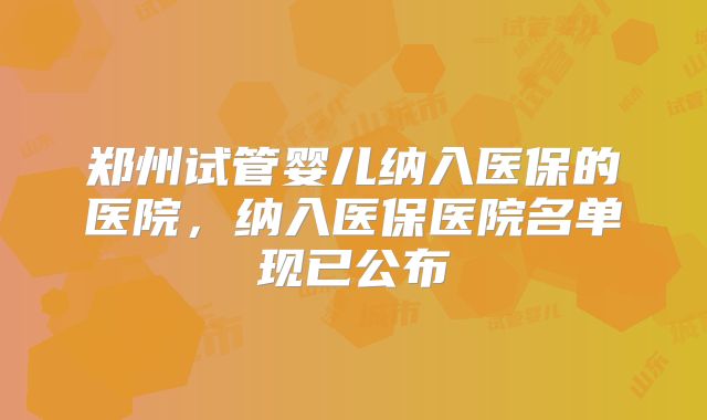 郑州试管婴儿纳入医保的医院，纳入医保医院名单现已公布