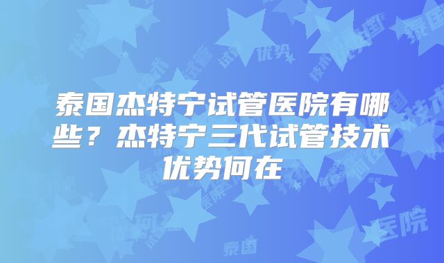 泰国杰特宁试管医院有哪些？杰特宁三代试管技术优势何在