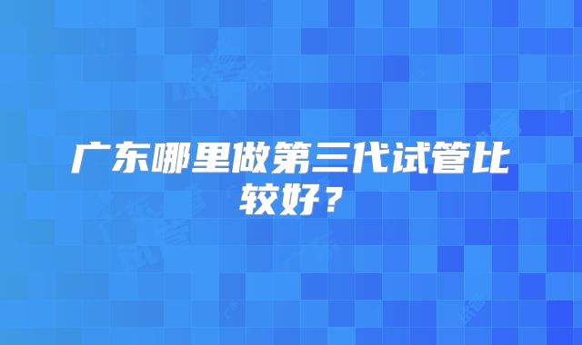 广东哪里做第三代试管比较好？