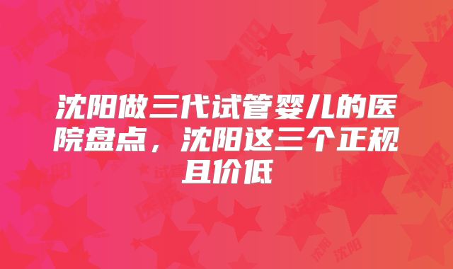 沈阳做三代试管婴儿的医院盘点，沈阳这三个正规且价低