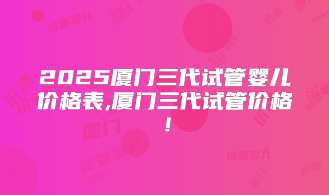2025厦门三代试管婴儿价格表,厦门三代试管价格！
