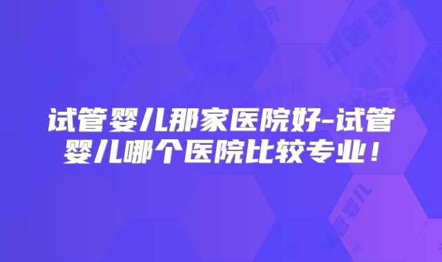 试管婴儿那家医院好-试管婴儿哪个医院比较专业！