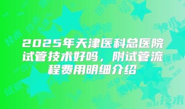 2025年天津医科总医院试管技术好吗，附试管流程费用明细介绍