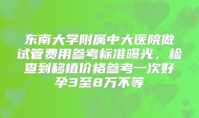 东南大学附属中大医院做试管费用参考标准曝光，检查到移植价格参考一次好孕3至8万不等