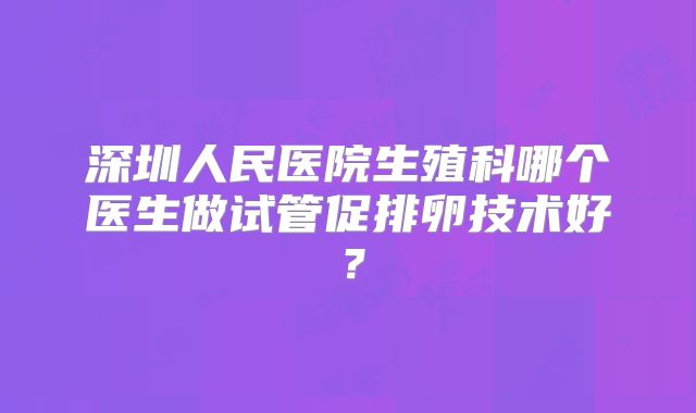 深圳人民医院生殖科哪个医生做试管促排卵技术好？