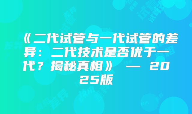 《二代试管与一代试管的差异：二代技术是否优于一代？揭秘真相》 — 2025版