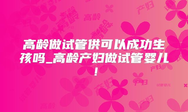 高龄做试管供可以成功生孩吗_高龄产妇做试管婴儿!