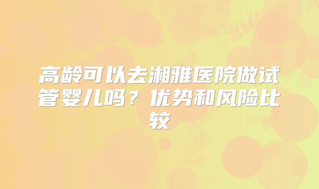 高龄可以去湘雅医院做试管婴儿吗?优势和风险比较