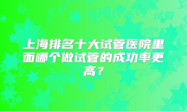 上海排名十大试管医院里面哪个做试管的成功率更高?