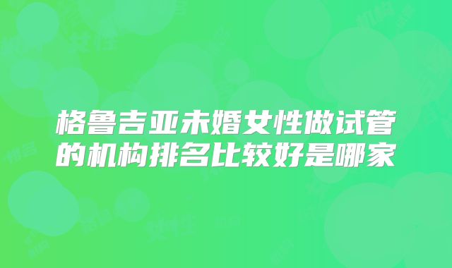 格鲁吉亚未婚女性做试管的机构排名比较好是哪家