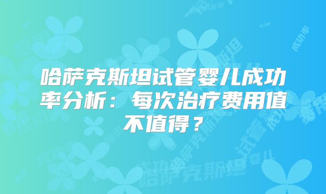 哈萨克斯坦试管婴儿成功率分析：每次治疗费用值不值得？