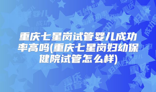 重庆七星岗试管婴儿成功率高吗(重庆七星岗妇幼保健院试管怎么样)