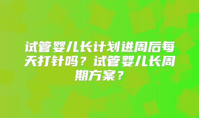 试管婴儿长计划进周后每天打针吗？试管婴儿长周期方案？