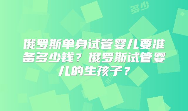 俄罗斯单身试管婴儿要准备多少钱?俄罗斯试管婴儿的生孩子?