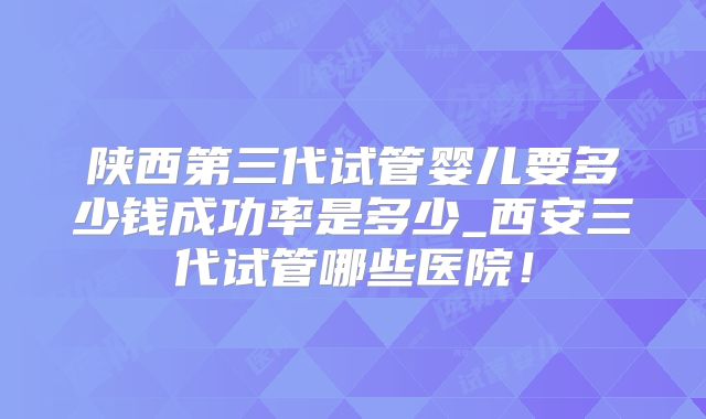陕西第三代试管婴儿要多少钱成功率是多少_西安三代试管哪些医院！