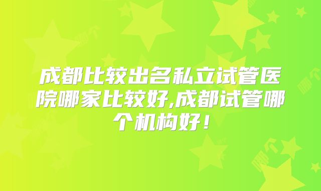成都比较出名私立试管医院哪家比较好,成都试管哪个机构好!