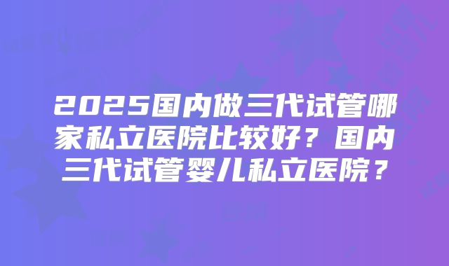 2025国内做三代试管哪家私立医院比较好?国内三代试管婴儿私立医院?