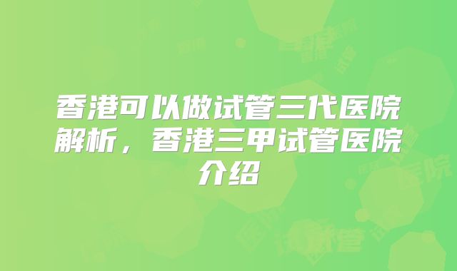 香港可以做试管三代医院解析，香港三甲试管医院介绍