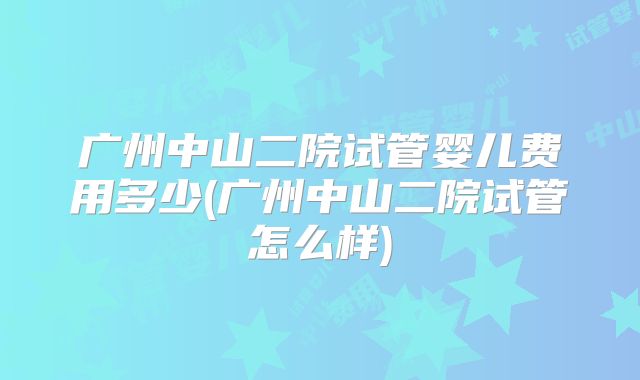 广州中山二院试管婴儿费用多少(广州中山二院试管怎么样)