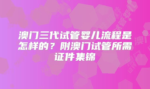 澳门三代试管婴儿流程是怎样的？附澳门试管所需证件集锦