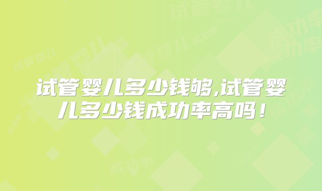 试管婴儿多少钱够,试管婴儿多少钱成功率高吗！