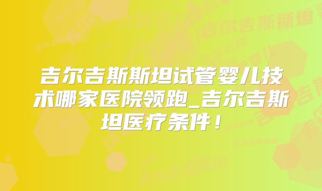 吉尔吉斯斯坦试管婴儿技术哪家医院领跑_吉尔吉斯坦医疗条件！