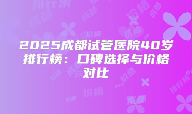 2025成都试管医院40岁排行榜：口碑选择与价格对比