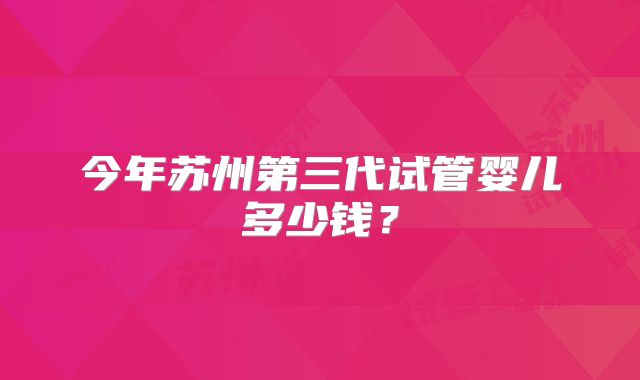 今年苏州第三代试管婴儿多少钱?