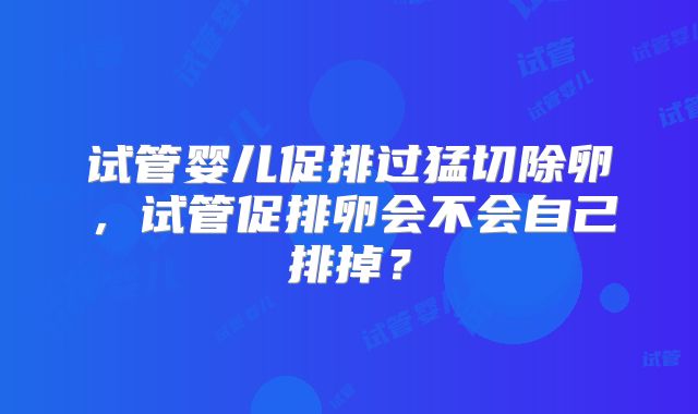 试管婴儿促排过猛切除卵，试管促排卵会不会自己排掉？