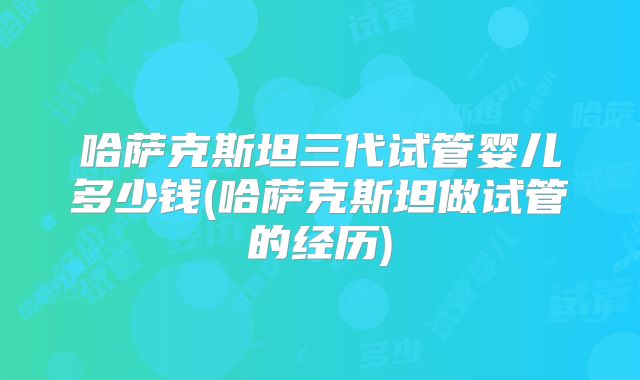 哈萨克斯坦三代试管婴儿多少钱(哈萨克斯坦做试管的经历)