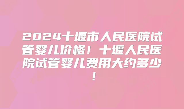 2024十堰市人民医院试管婴儿价格！十堰人民医院试管婴儿费用大约多少！