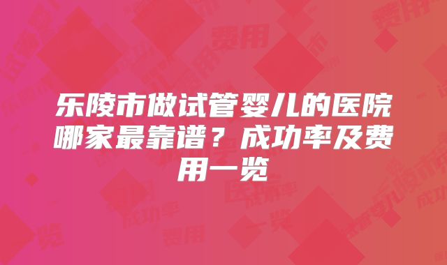 乐陵市做试管婴儿的医院哪家最靠谱?成功率及费用一览