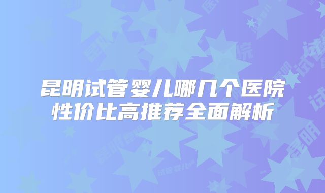 昆明试管婴儿哪几个医院性价比高推荐全面解析