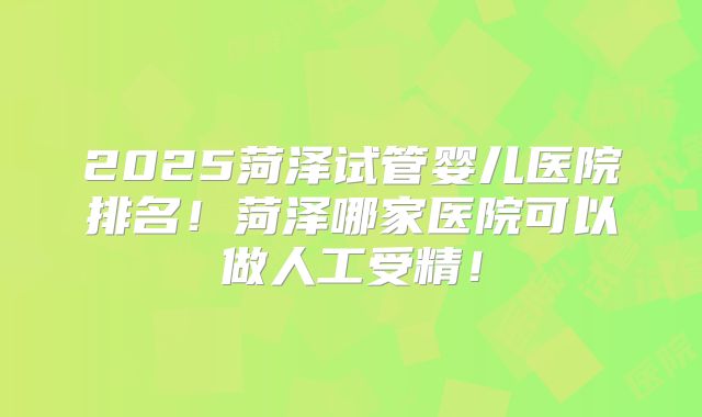 2025菏泽试管婴儿医院排名！菏泽哪家医院可以做人工受精！