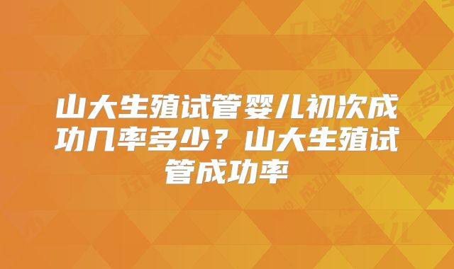 山大生殖试管婴儿初次成功几率多少？山大生殖试管成功率