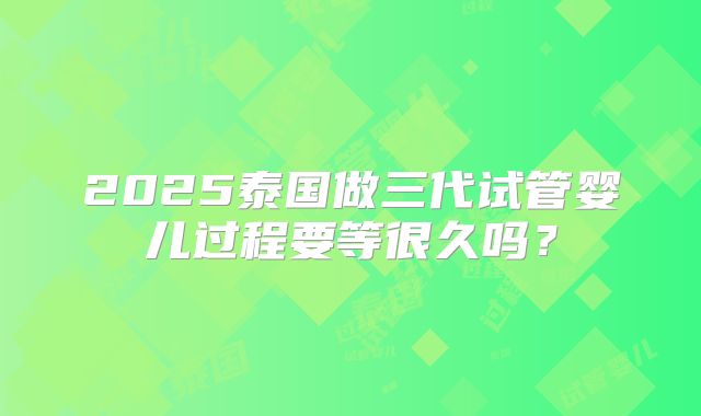2025泰国做三代试管婴儿过程要等很久吗?