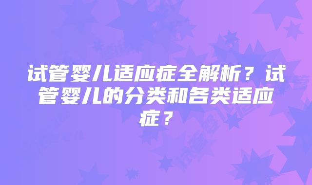 试管婴儿适应症全解析？试管婴儿的分类和各类适应症？
