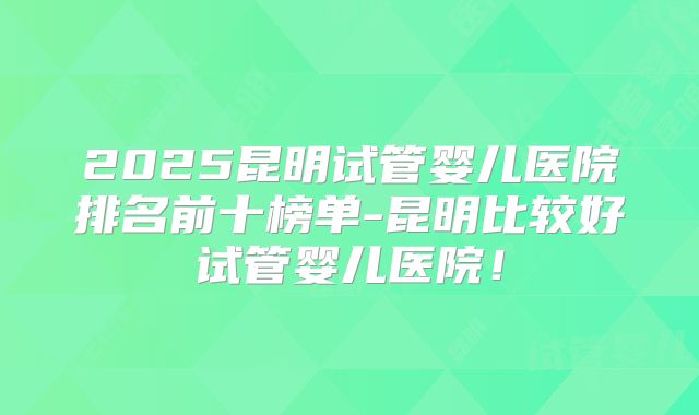 2025昆明试管婴儿医院排名前十榜单-昆明比较好试管婴儿医院!
