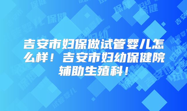 吉安市妇保做试管婴儿怎么样!吉安市妇幼保健院辅助生殖科!